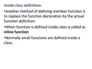 Inside class definition:
?Another method of defining member function is
to replace the function declaration by the actual
function definition.
?When function is defined inside class is called as
inline function
?Normally small functions are defined inside a
class.
 