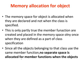 Memory allocation for object
? The memory space for object is allocated when
they are declared and not when the class is
specified.
? This is only partly true the member funaction are
created and placed in the memory space olny once
when they are defined as a part of class
specification
? Since all the objects belonging to that class use the
same member function,no separate space is
allocated for member functions when the objects
 