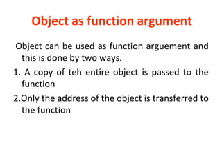 Object as function argument
Object can be used as function arguement and
this is done by two ways.
1. A copy of teh entire object is passed to the
function
2.Only the address of the object is transferred to
the function
 