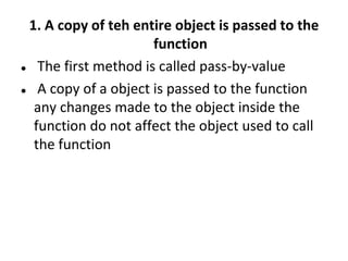 1. A copy of teh entire object is passed to the
function
? The first method is called pass-by-value
? A copy of a object is passed to the function
any changes made to the object inside the
function do not affect the object used to call
the function
 
