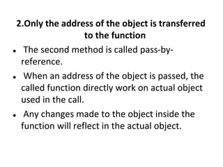 2.Only the address of the object is transferred
to the function
? The second method is called pass-by-
reference.
? When an address of the object is passed, the
called function directly work on actual object
used in the call.
? Any changes made to the object inside the
function will reflect in the actual object.
 