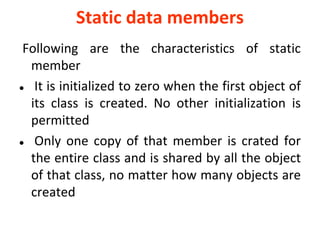 Static data members
Following are the characteristics of static
member
? It is initialized to zero when the first object of
its class is created. No other initialization is
permitted
? Only one copy of that member is crated for
the entire class and is shared by all the object
of that class, no matter how many objects are
created
 
