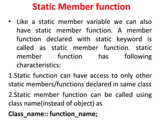 Static Member function
? Like a static member variable we can also
have static member function. A member
function declared with static keyword is
called as static member function. static
member function has following
characteristics:
1.Static function can have access to only other
static members/functions declared in same class
2.Static member function can be called using
class name(instead of object) as
Class_name:: function_name;
 