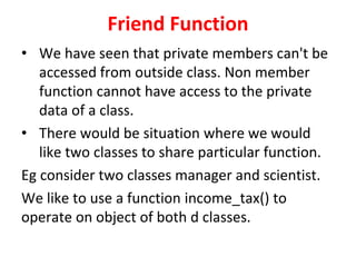 Friend Function
? We have seen that private members can't be
accessed from outside class. Non member
function cannot have access to the private
data of a class.
? There would be situation where we would
like two classes to share particular function.
Eg consider two classes manager and scientist.
We like to use a function income_tax() to
operate on object of both d classes.
 