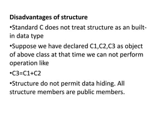 Disadvantages of structure
?Standard C does not treat structure as an built-
in data type
?Suppose we have declared C1,C2,C3 as object
of above class at that time we can not perform
operation like
?C3=C1+C2
?Structure do not permit data hiding. All
structure members are public members.
 
