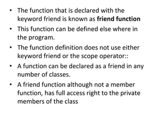 ? The function that is declared with the
keyword friend is known as friend function
? This function can be defined else where in
the program.
? The function definition does not use either
keyword friend or the scope operator::
? A function can be declared as a friend in any
number of classes.
? A friend function although not a member
function, has full access right to the private
members of the class
 