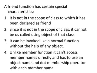 A friend function has certain special
characteristics:
1. It is not in the scope of class to which it has
been declared as friend
2. Since it is not in the scope of class, it cannot
be us called using object of that class
3. It can be invoked like a normal function
without the help of any object.
4. Unlike member function it cant access
member names directly and has to use an
object name and dot membership operator
with each member name
 
