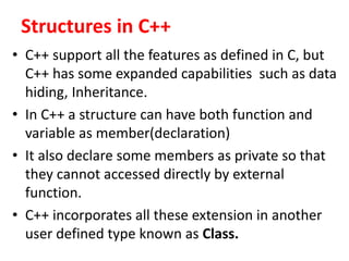 Structures in C++
? C++ support all the features as defined in C, but
C++ has some expanded capabilities such as data
hiding, Inheritance.
? In C++ a structure can have both function and
variable as member(declaration)
? It also declare some members as private so that
they cannot accessed directly by external
function.
? C++ incorporates all these extension in another
user defined type known as Class.
 