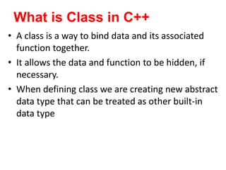 What is Class in C++
? A class is a way to bind data and its associated
function together.
? It allows the data and function to be hidden, if
necessary.
? When defining class we are creating new abstract
data type that can be treated as other built-in
data type
 