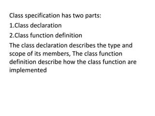Class specification has two parts:
1.Class declaration
2.Class function definition
The class declaration describes the type and
scope of its members, The class function
definition describe how the class function are
implemented
 