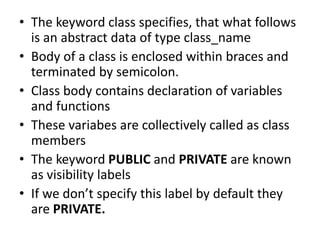 ? The keyword class specifies, that what follows
is an abstract data of type class_name
? Body of a class is enclosed within braces and
terminated by semicolon.
? Class body contains declaration of variables
and functions
? These variabes are collectively called as class
members
? The keyword PUBLIC and PRIVATE are known
as visibility labels
? If we dont specify this label by default they
are PRIVATE.
 