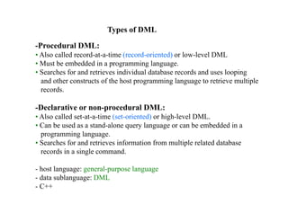 Types of DML
-Procedural DML:
• Also called record-at-a-time (record-oriented) or low-level DML
• Must be embedded in a programming language.
• Searches for and retrieves individual database records and uses looping
and other constructs of the host programming language to retrieve multiple
records.
-Declarative or non-procedural DML:
• Also called set-at-a-time (set-oriented) or high-level DML.
• Can be used as a stand-alone query language or can be embedded in a
programming language.
• Searches for and retrieves information from multiple related database
records in a single command.
- host language: general-purpose language
- data sublanguage: DML
- C++
 