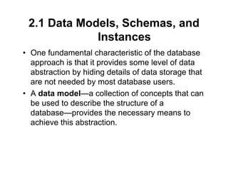 2.1 Data Models, Schemas, and
Instances
• One fundamental characteristic of the database
approach is that it provides some level of data
abstraction by hiding details of data storage that
are not needed by most database users.
• A data model—a collection of concepts that can
be used to describe the structure of a
database—provides the necessary means to
achieve this abstraction.
 