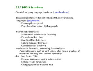 2.3.2 DBMS Interfaces
- Stand-alone query language interfaces. (casual end user)
- Programmer interfaces for embedding DML in programming
languages: (programmer)
-Pre-compiler Approach
-Procedure (Subroutine) Call Approach
- User-friendly interfaces:
-Menu-based Interfaces for Browsing.
-Forms-based Interfaces.
-Graphical User Interfaces.
-Natural language Interfaces
-Combination of the above
-Interfaces for Parametic Users (using function keys)
-Parametric users, such as bank tellers, often have a small set of
operations that they must perform repeatedly.
- Interfaces for the DBA:
-Creating accounts, granting authorizations
-Setting system parameters
-Changing schemas or access path
 