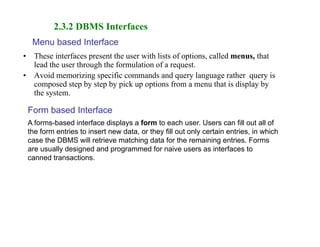 • These interfaces present the user with lists of options, called menus, that
lead the user through the formulation of a request.
• Avoid memorizing specific commands and query language rather query is
composed step by step by pick up options from a menu that is display by
the system.
2.3.2 DBMS Interfaces
Menu based Interface
Form based Interface
A forms-based interface displays a form to each user. Users can fill out all of
the form entries to insert new data, or they fill out only certain entries, in which
case the DBMS will retrieve matching data for the remaining entries. Forms
are usually designed and programmed for naive users as interfaces to
canned transactions.
 