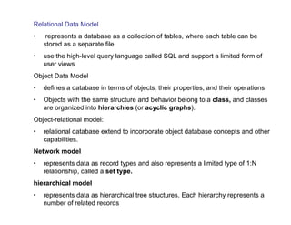 Relational Data Model
• represents a database as a collection of tables, where each table can be
stored as a separate file.
• use the high-level query language called SQL and support a limited form of
user views
Object Data Model
• defines a database in terms of objects, their properties, and their operations
• Objects with the same structure and behavior belong to a class, and classes
are organized into hierarchies (or acyclic graphs).
Object-relational model:
• relational database extend to incorporate object database concepts and other
capabilities.
Network model
• represents data as record types and also represents a limited type of 1:N
relationship, called a set type.
hierarchical model
• represents data as hierarchical tree structures. Each hierarchy represents a
number of related records
 