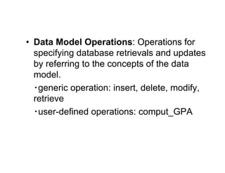 • Data Model Operations: Operations for
specifying database retrievals and updates
by referring to the concepts of the data
model.
‧generic operation: insert, delete, modify,
retrieve
‧user-defined operations: comput_GPA
 