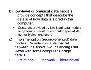 b) low-level or physical data models
provide concepts that describe the
details of how data is stored in the
computer.
• Concepts provided by low-level data models
re generally meant for computer specialists,
not for typical end users
c) Implementation (record-oriented) data
models: Provide concepts that fall
between the above two, balancing user
views with some computer storage
details.
• ‧relational ‧network ‧hierarchical
 