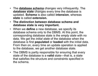 • The database schema changes very infrequently. The
database state changes every time the database is
updated. Schema is also called intension, whereas
state is called extension.
• The distinction between database schema and
database state is very important.
• When we define a new database, we specify its
database schema only to the DBMS. At this point, the
corresponding database state is the empty state with no
data. We get the initial state of the database when the
database is first populated or loaded with the initial data.
From then on, every time an update operation is applied
to the database, we get another database state.
• The DBMS is partly responsible for ensuring that every
state of the database is a valid state—that is, a state
that satisfies the structure and constraints specified in
the schema.
 