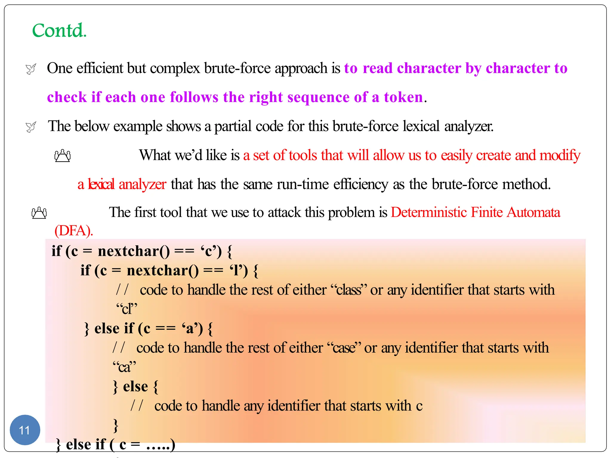  One efficient but complex brute-force approach is to read character by character to
check if each one follows the right sequence of a token.
 The below example shows a partial code for this brute-force lexical analyzer.
 What we’d like is a set of tools that will allow us to easily create and modify
a lexical analyzer that has the same run-time efficiency as the brute-force method.
 The first tool that we use to attack this problem is Deterministic Finite Automata
(DFA).
11
if (c = nextchar() == ‘c’) {
if (c = nextchar() == ‘l’) {
/ / code to handle the rest of either “class” or any identifier that starts with
“cl”
} else if (c == ‘a’) {
/ / code to handle the rest of either “case” or any identifier that starts with
“ca”
} else {
/ / code to handle any identifier that starts with c
}
} else if ( c = …..)
 