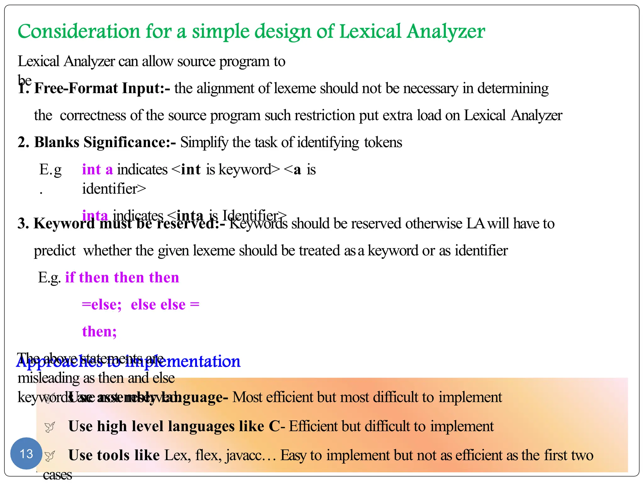  Use assembly language- Most efficient but most difficult to implement
 Use high level languages like C- Efficient but difficult to implement
 Use tools like Lex, flex, javacc… Easy to implement but not as efficient as the first two
cases
13
Lexical Analyzer can allow source program to
be
1. Free-Format Input:- the alignment of lexeme should not be necessary in determining
the correctness of the source program such restriction put extra load on Lexical Analyzer
2. Blanks Significance:- Simplify the task of identifying tokens
E.g
.
int a indicates <int is keyword> <a is
identifier>
inta indicates <inta is Identifier>
3. Keyword must be reserved:- Keywords should be reserved otherwise LAwill have to
predict whether the given lexeme should be treated asa keyword or as identifier
E.g. if then then then
=else; else else =
then;
The above statements are
misleading as then and else
keywords are not reserved.
 
