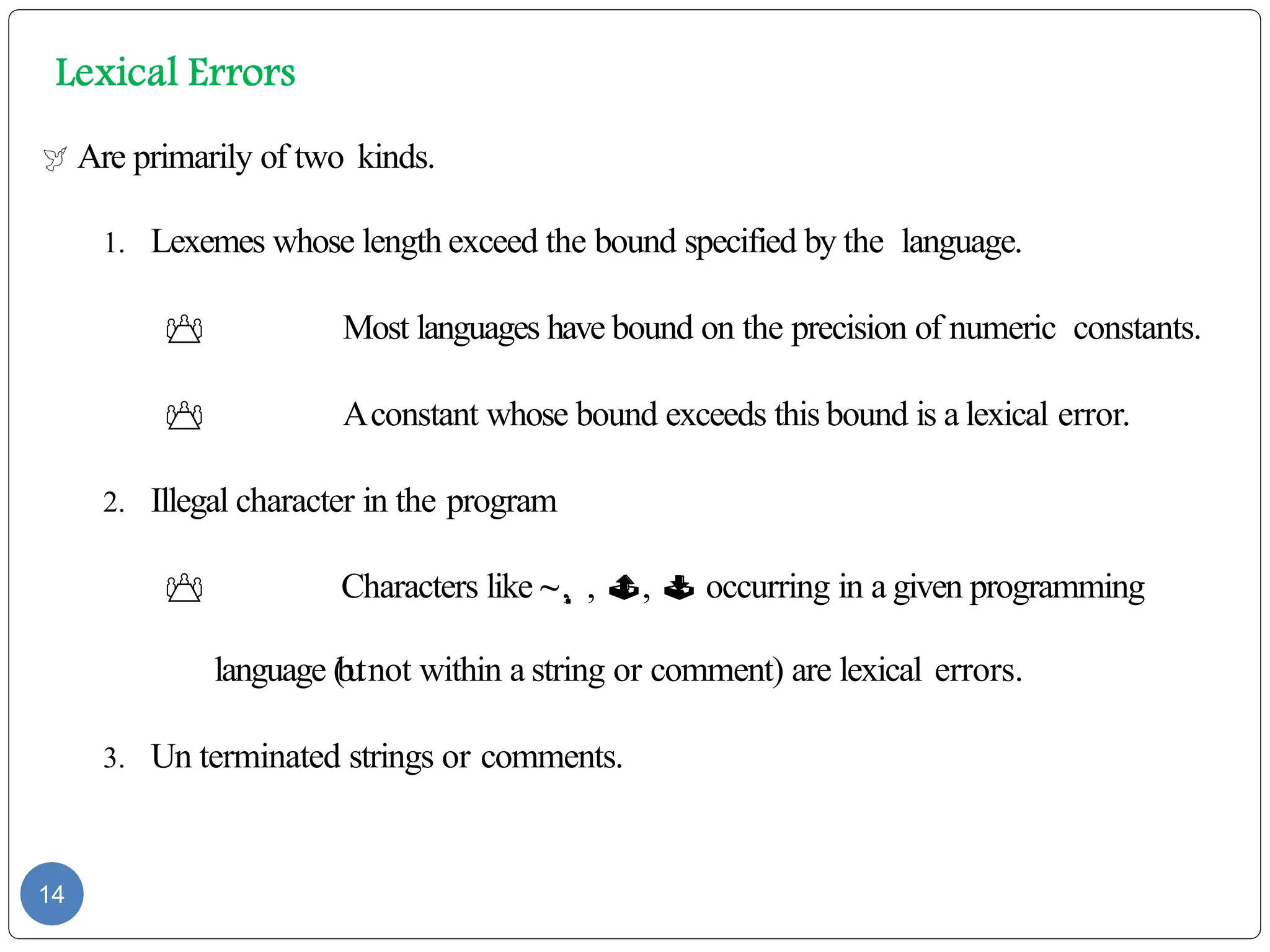  Are primarily of two kinds.
1. Lexemes whose length exceed the bound specified by the language.
 Most languages have bound on the precision of numeric constants.
 Aconstant whose bound exceeds this bound is a lexical error.
2. Illegal character in the program
 Characters like ~, , ,  occurring in a given programming
language (
b
u
tnot within a string or comment) are lexical errors.
3. Un terminated strings or comments.
14
 