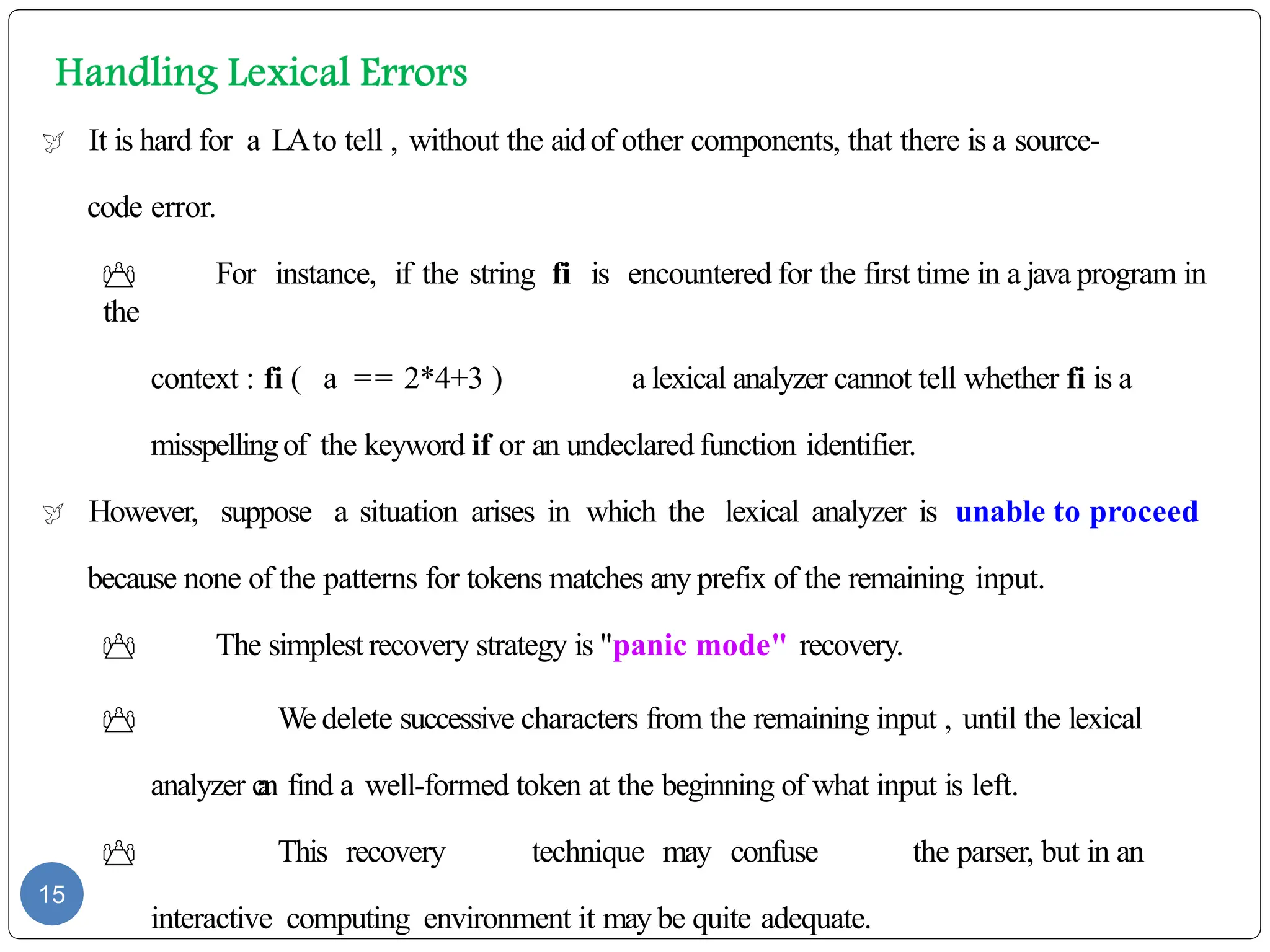  It is hard for a LAto tell , without the aidof other components, that there is a source-
code error.
 For instance, if the string fi is encountered for the first time in a java program in
the
context : fi ( a == 2*4+3 ) a lexical analyzer cannot tell whether fi is a
misspellingof the keyword if or an undeclared function identifier.
 However, suppose a situation arises in which the lexical analyzer is unable to proceed
because none of the patterns for tokens matches any prefix of the remaining input.
 The simplest recovery strategy is "panic mode" recovery.
 We delete successive characters from the remaining input , until the lexical
analyzer c
a
n find a well-formed token at the beginning of what input is left.
 This recovery technique may confuse the parser, but in an
interactive computing environment it may be quite adequate.
15
 
