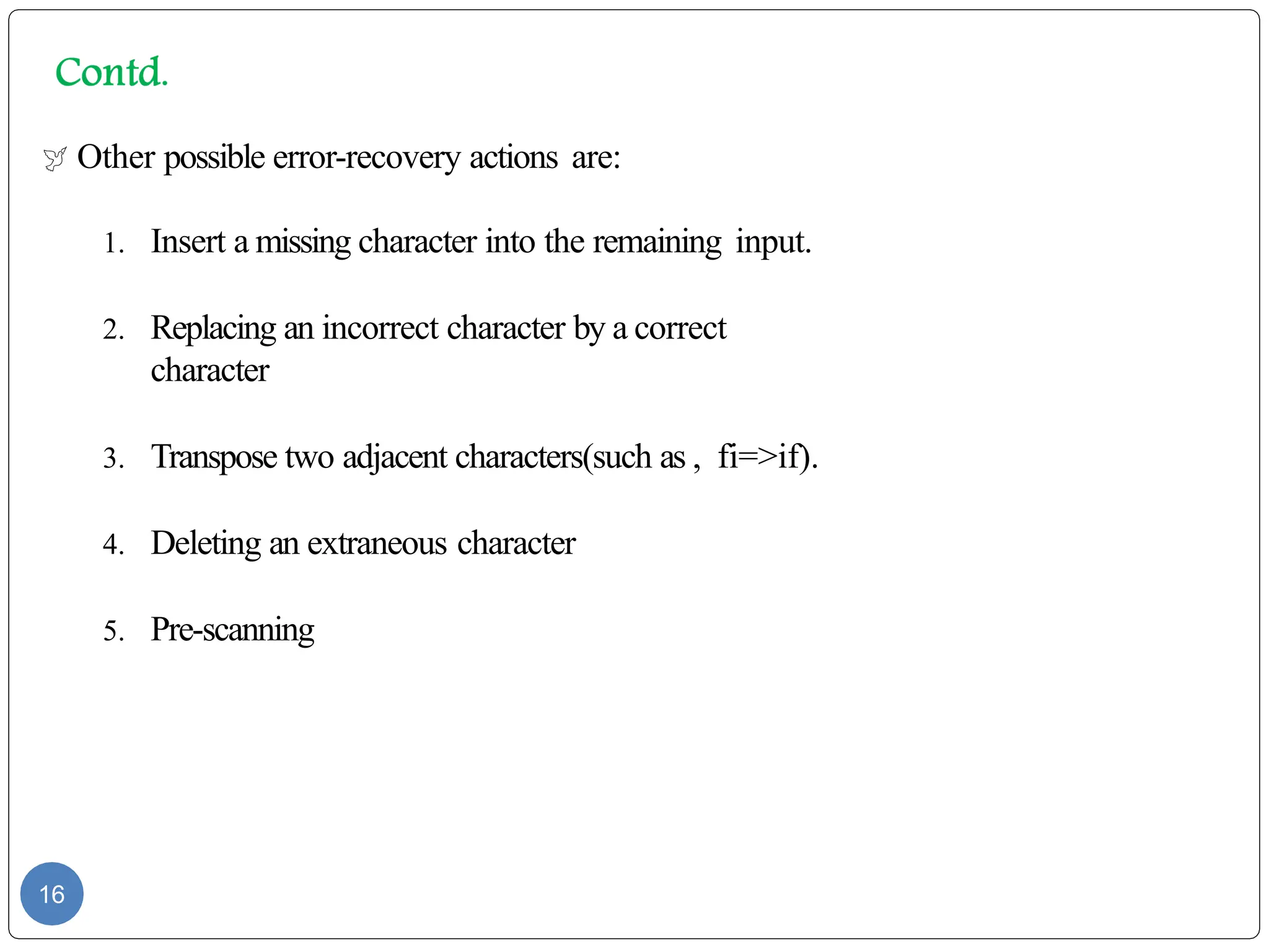  Other possible error-recovery actions are:
1. Insert a missing character into the remaining input.
2. Replacing an incorrect character by a correct
character
3. Transpose two adjacent characters(such as , fi=>if).
4. Deleting an extraneous character
5. Pre-scanning
16
 