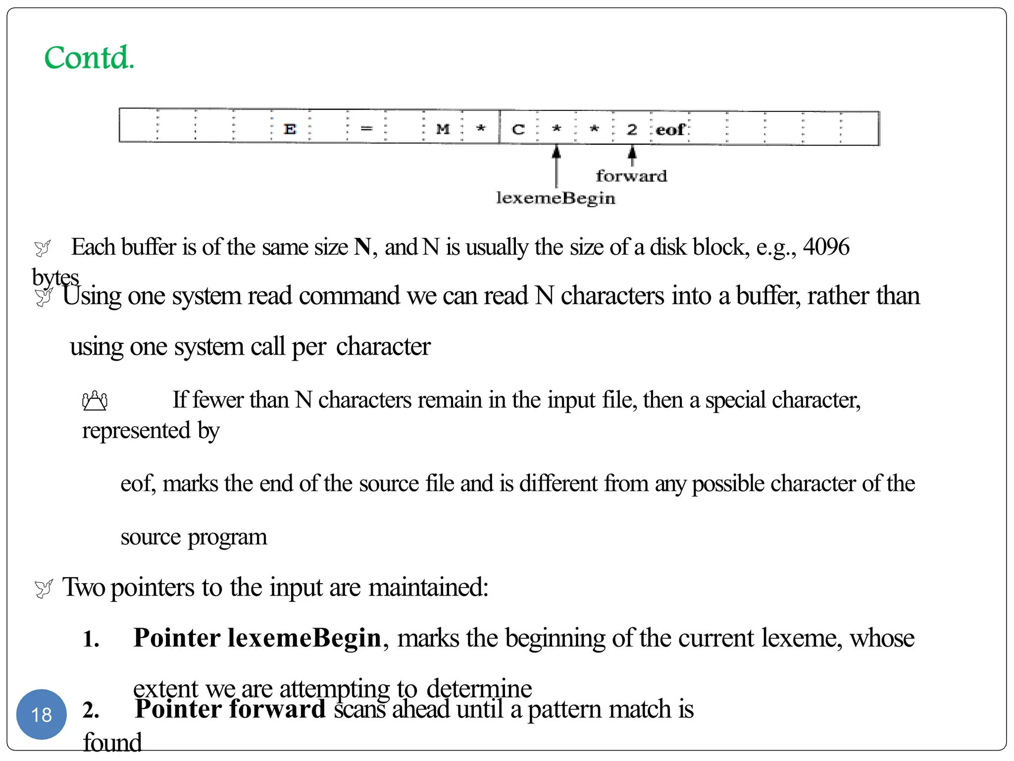  Each buffer is of the same size N, andN is usually the size of a disk block, e.g., 4096
bytes
 Using one system read command we can read N characters into a buffer, rather than
using one system call per character
 If fewer than N characters remain in the input file, then a special character,
represented by
eof, marks the end of the source file and is different from any possible character of the
source program
 Two pointers to the input are maintained:
1. Pointer lexemeBegin, marks the beginning of the current lexeme, whose
extent we are attempting to determine
2. Pointer forward scans ahead until a pattern match is
found
18
 