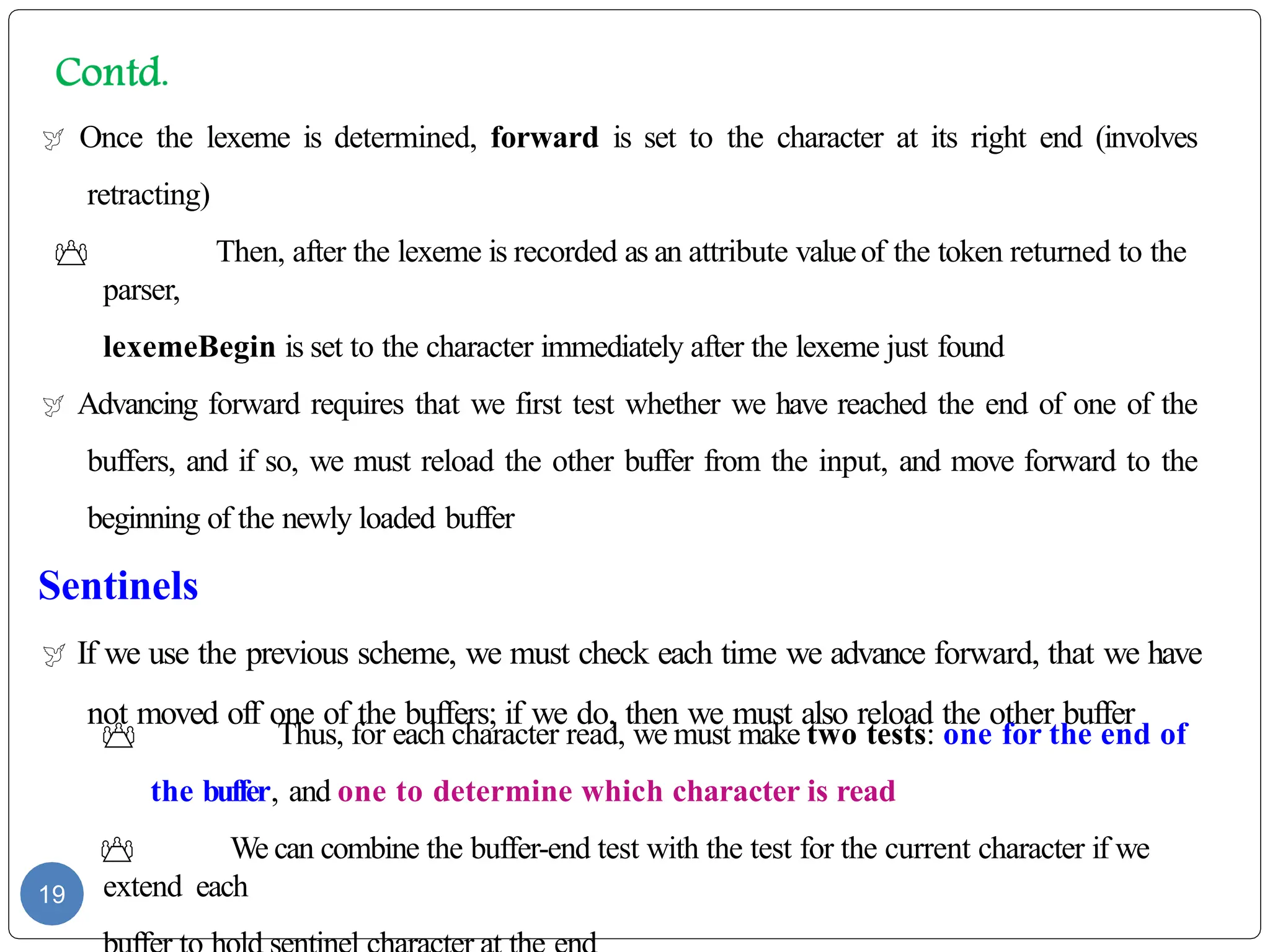  Once the lexeme is determined, forward is set to the character at its right end (involves
retracting)
 Then, after the lexeme is recorded as an attribute valueof the token returned to the
parser,
lexemeBegin is set to the character immediately after the lexeme just found
 Advancing forward requires that we first test whether we have reached the end of one of the
buffers, and if so, we must reload the other buffer from the input, and move forward to the
beginning of the newly loaded buffer
Sentinels
 If we use the previous scheme, we must check each time we advance forward, that we have
not moved off one of the buffers; if we do, then we must also reload the other buffer
 Thus, for each character read, we must make two tests: one for the end of
the buffer, and one to determine which character is read
 We can combine the buffer-end test with the test for the current character if we
extend each
19
 