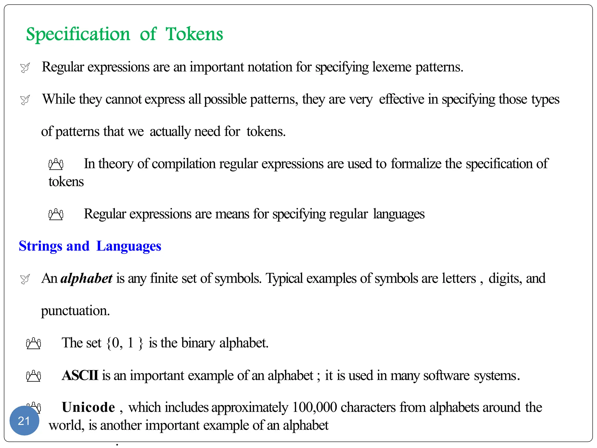  Regular expressions are an important notation for specifying lexeme patterns.
 While they cannot express allpossible patterns, they are very effective in specifying those types
of patterns that we actually need for tokens.
 In theory of compilation regular expressions are used to formalize the specification of
tokens
 Regular expressions are means for specifying regular languages
Strings and Languages
 An alphabet is any finite set of symbols. Typical examples of symbols are letters , digits, and
punctuation.
 The set {0, 1 } is the binary alphabet.
 ASCII is an important example of an alphabet ; it is used in many software systems.
 Unicode , which includesapproximately 100,000 characters from alphabets around the
world, is another important example of an alphabet
.
21
 