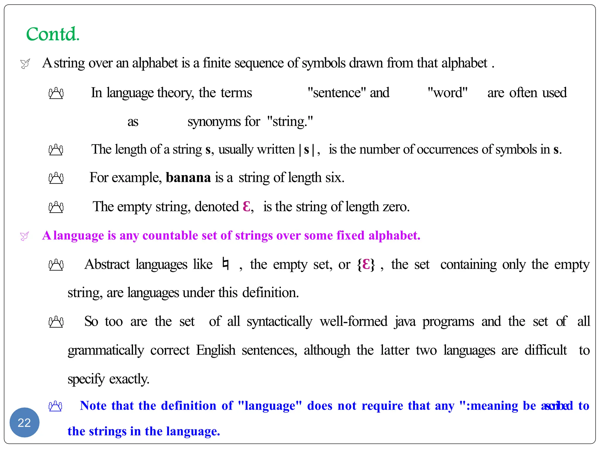  Astring over an alphabet is a finite sequence of symbols drawn from that alphabet .
 In language theory, the terms "sentence" and "word" are often used
as synonyms for "string."
 The length of a string s, usually written | s | , is the number of occurrences of symbols in s.
 For example, banana is a string of length six.
 The empty string, denoted Ɛ, is the string of length zero.
 Alanguage is any countable set of strings over some fixed alphabet.
 Abstract languages like  , the empty set, or {Ɛ} , the set containing only the empty
string, are languages under this definition.
 So too are the set of all syntactically well-formed java programs and the set of all
grammatically correct English sentences, although the latter two languages are difficult to
specify exactly.
 Note that the definition of "language" does not require that any ":meaning be ascribed to
the strings in the language.
22
 
