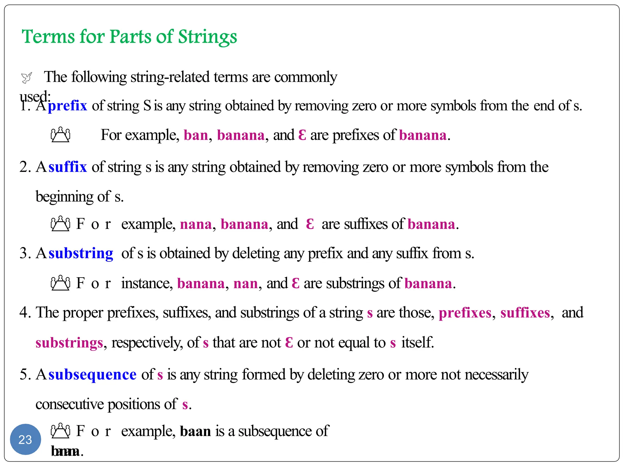  The following string-related terms are commonly
used:
1. Aprefix of string Sis any string obtained by removing zero or more symbols from the end of s.
 For example, ban, banana, and Ɛ are prefixes of banana.
2. Asuffix of string s is any string obtained by removing zero or more symbols from the
beginning of s.
 F o r example, nana, banana, and Ɛ are suffixes of banana.
3. Asubstring of s is obtained by deleting any prefix and any suffix from s.
 F o r instance, banana, nan, and Ɛ are substrings of banana.
4. The proper prefixes, suffixes, and substrings of a string s are those, prefixes, suffixes, and
substrings, respectively, of s that are not Ɛ or not equal to s itself.
5. Asubsequence of s is any string formed by deleting zero or more not necessarily
consecutive positions of s.
 F o r example, baan is a subsequence of
b
a
n
a
n
a.
23
 