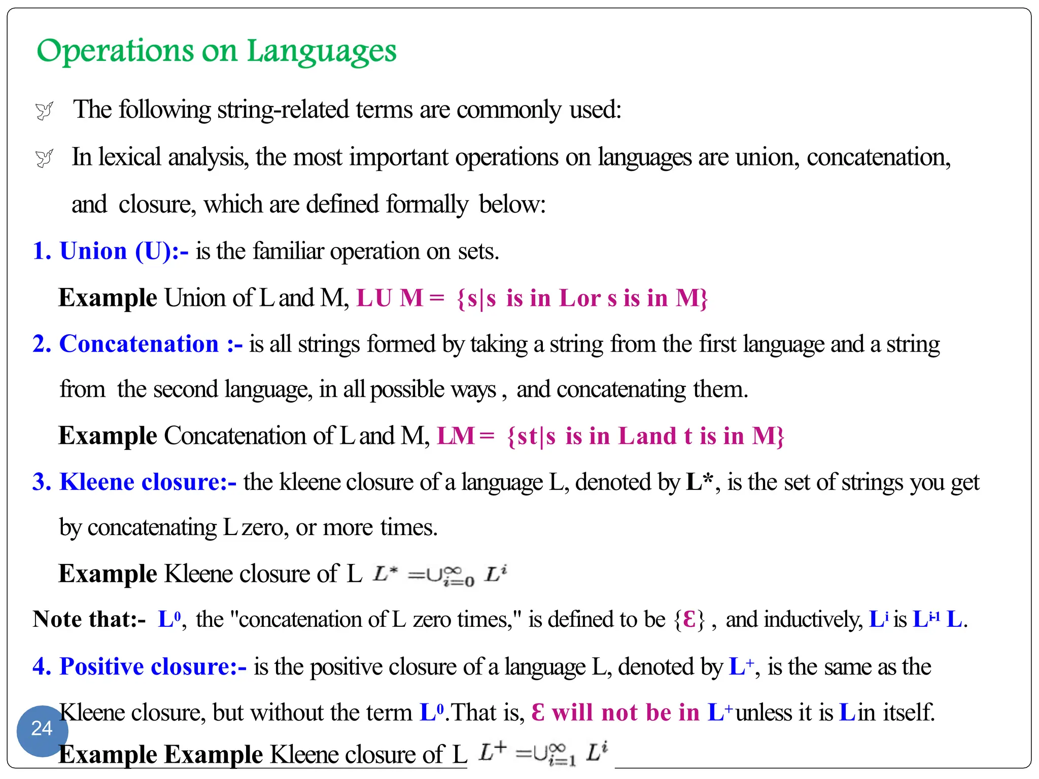  The following string-related terms are commonly used:
 In lexical analysis, the most important operations on languages are union, concatenation,
and closure, which are defined formally below:
1. Union (U):- is the familiar operation on sets.
Example Union of Land M, LU M = {s|s is in Lor s is in M}
2. Concatenation :- is all strings formed by taking a string from the first language and a string
from the second language, in allpossible ways , and concatenating them.
Example Concatenation of Land M, LM = {st|s is in Land t is in M}
3. Kleene closure:- the kleene closure of a language L, denoted by L*, is the set of strings you get
by concatenating Lzero, or more times.
Example Kleene closure of L,
Note that:- L0, the "concatenation of L zero times," is defined to be {Ɛ}, and inductively, Li is Li-1 L.
4. Positive closure:- is the positive closure of a language L, denoted by L+, is the same as the
Kleene closure, but without the term L0.That is, Ɛ will not be in L+unless it is Lin itself.
24
Example Example Kleene closure of L,
 