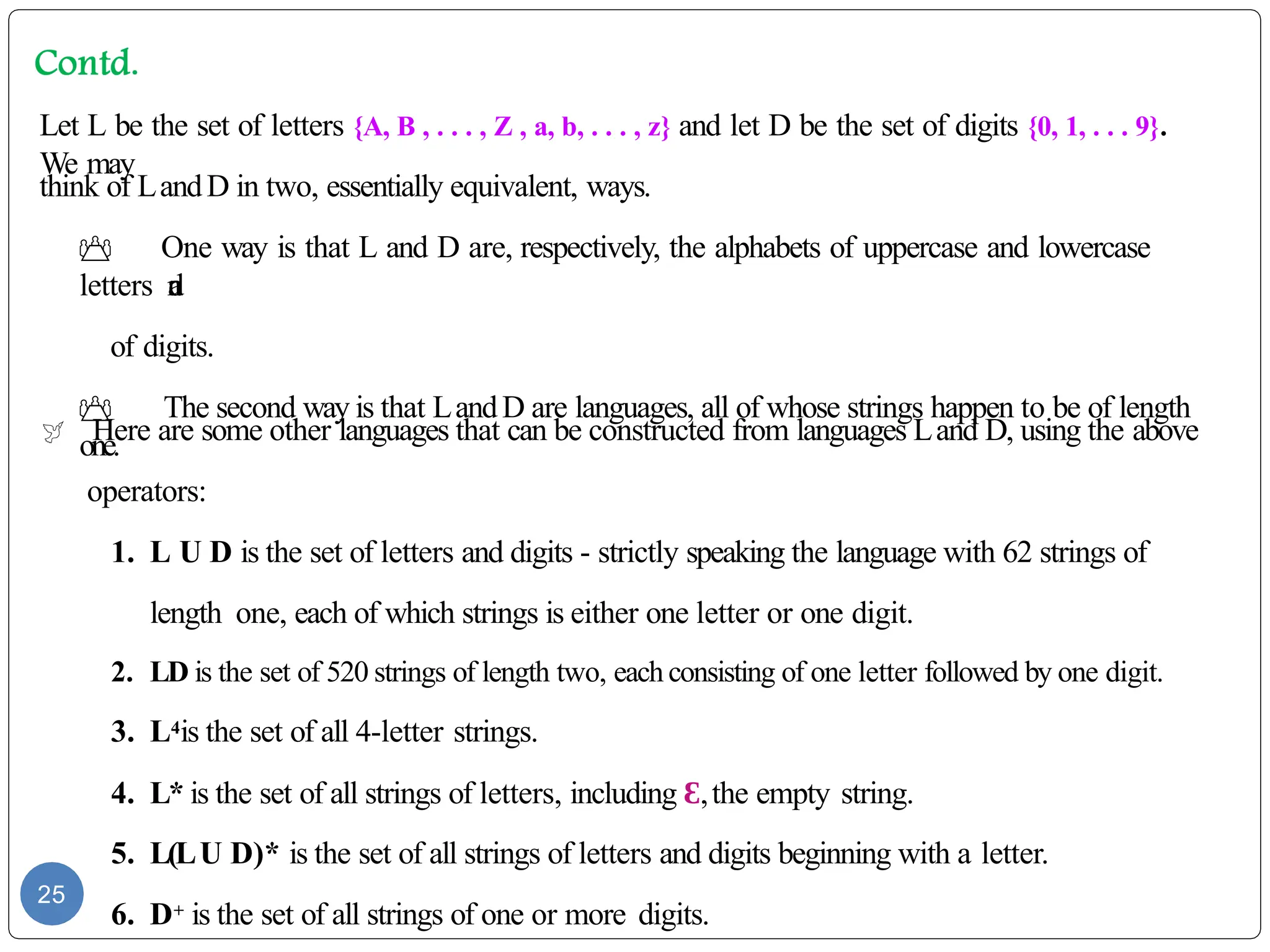 Let L be the set of letters {A, B , . . . , Z , a, b, . . . , z} and let D be the set of digits {0, 1, . . . 9}.
We may
think of LandD in two, essentially equivalent, ways.
 One way is that L and D are, respectively, the alphabets of uppercase and lowercase
letters a
n
d
of digits.
 The second way is that LandD are languages, all of whose strings happen to be of length
one.
 Here are some other languages that can be constructed from languages Land D, using the above
operators:
1. L U D is the set of letters and digits - strictly speaking the language with 62 strings of
length one, each of which strings is either one letter or one digit.
2. LD is the set of 520 strings of length two, each consisting of one letter followed by one digit.
3. L4is the set of all 4-letter strings.
4. L* is the set of all strings of letters, including Ɛ,the empty string.
5. L(LU D)* is the set of all strings of letters and digits beginning with a letter.
6. D+ is the set of all strings of one or more digits.
25
 