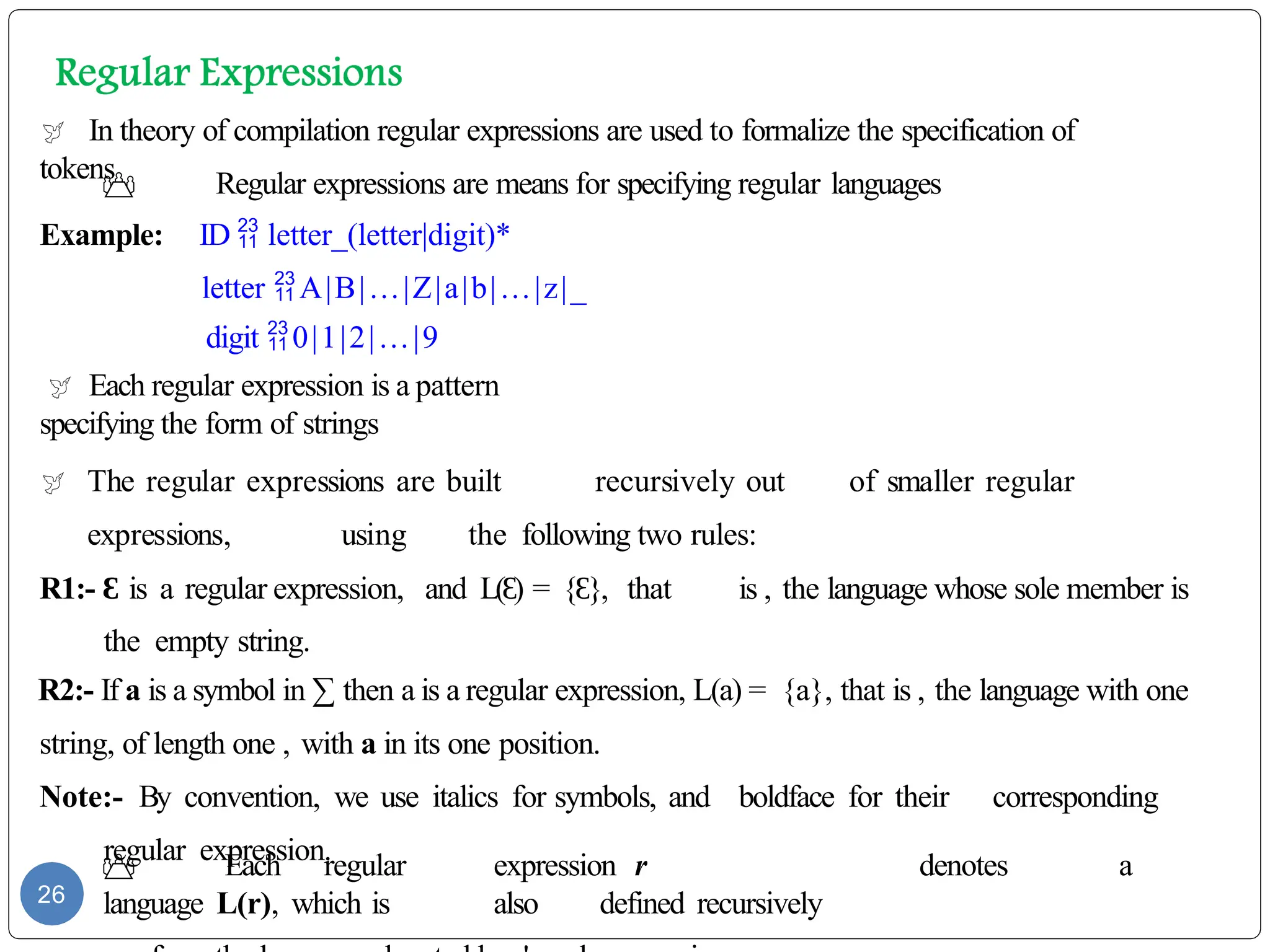  In theory of compilation regular expressions are used to formalize the specification of
tokens
 Regular expressions are means for specifying regular languages
Example: ID  letter_(letter|digit)*
letter A|B|…|Z|a|b|…|z|_
digit 0|1|2|…|9
 Each regular expression is a pattern
specifying the form of strings
 The regular expressions are built recursively out of smaller regular
expressions, using the following two rules:
R1:- Ɛ is a regular expression, and L( )
Ɛ = { },
Ɛ that is , the language whose sole member is
the empty string.
R2:- If a is a symbol in ∑ then a is a regular expression, L(a) = {a}, that is , the language with one
string, of length one , with a in its one position.
Note:- By convention, we use italics for symbols, and boldface for their corresponding
regular expression.
 Each regular expression r denotes a
language L(r), which is also defined recursively
26
 