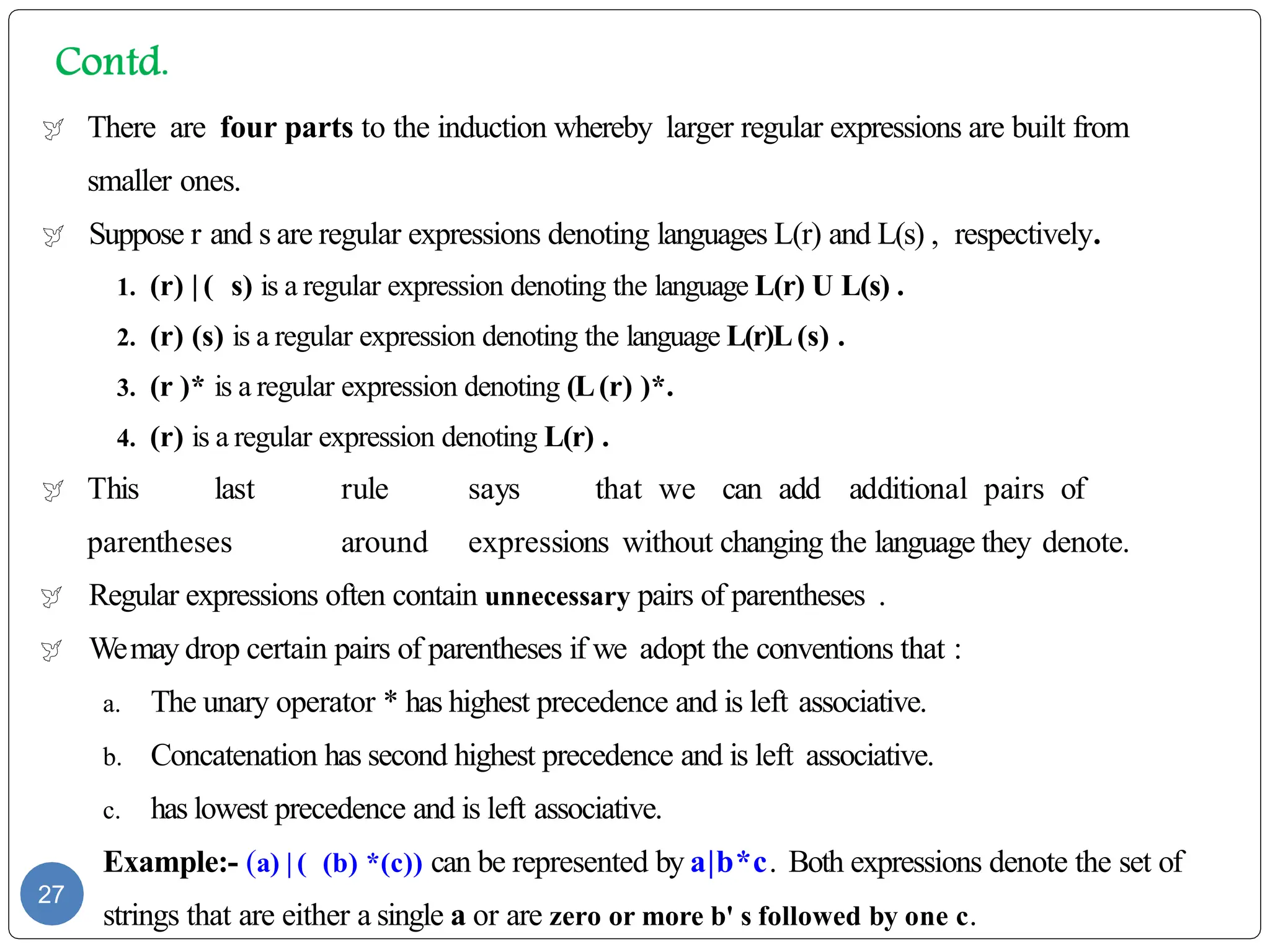  There are four parts to the induction whereby larger regular expressions are built from
smaller ones.
 Suppose r and s are regular expressions denoting languages L(r) and L(s) , respectively.
1. (r) | ( s) is a regular expression denoting the language L(r) U L(s) .
2. (r) (s) is a regular expression denoting the language L(r)L(s) .
3. (r )* is a regular expression denoting (L(r) )*.
4. (r) is a regular expression denoting L(r) .
 This last rule says that we can add additional pairs of
parentheses around expressions without changing the language they denote.
 Regular expressions often contain unnecessary pairs of parentheses .
 Wemay drop certain pairs of parentheses if we adopt the conventions that :
a. The unary operator * has highest precedence and is left associative.
b. Concatenation has second highest precedence and is left associative.
c. has lowest precedence and is left associative.
Example:- (a) | ( (b) *(c)) can be represented by a|b*c. Both expressions denote the set of
strings that are either a single a or are zero or more b' s followed by one c.
27
 