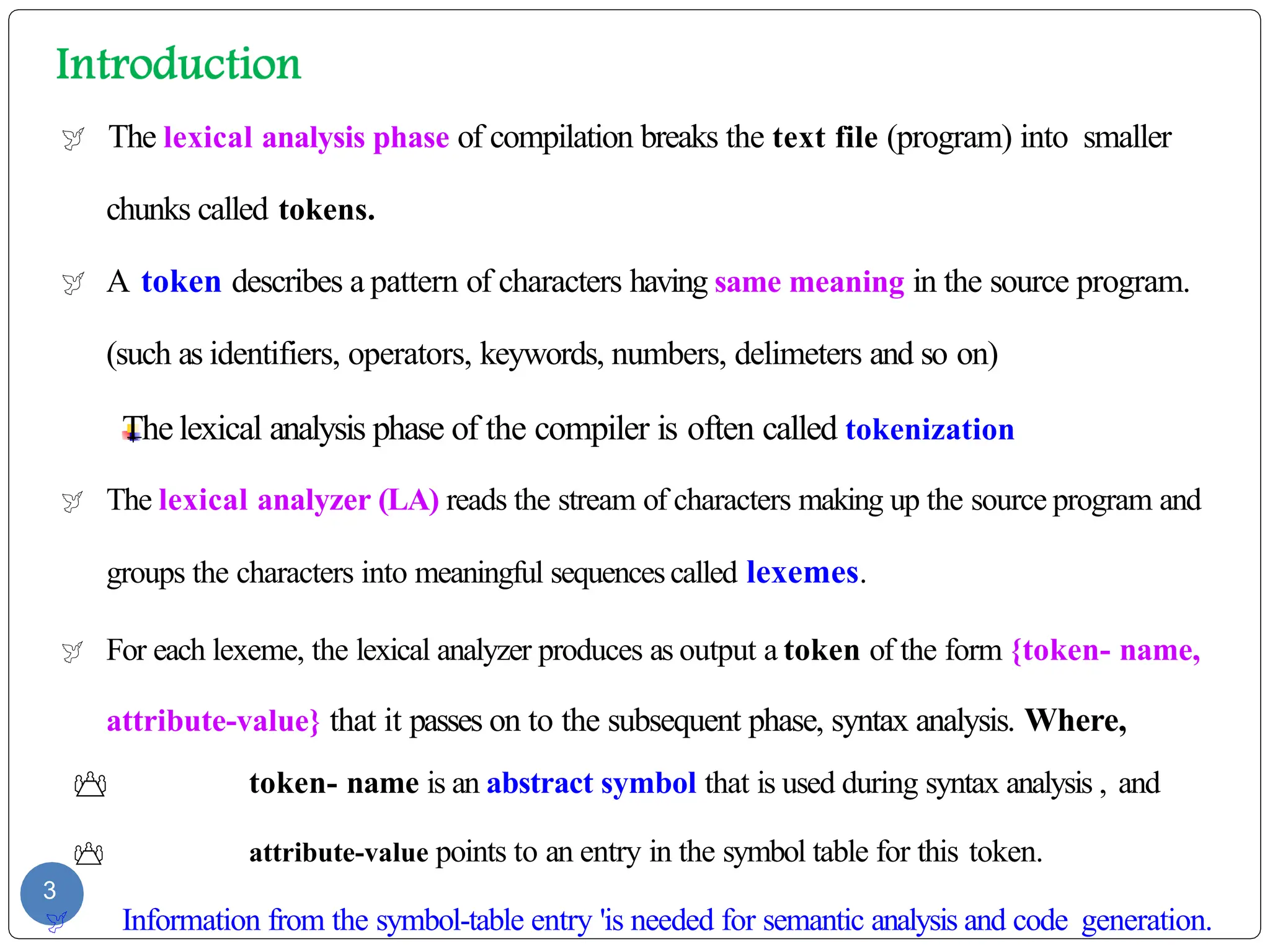  The lexical analysis phase of compilation breaks the text file (program) into smaller
chunks called tokens.
 A token describes a pattern of characters having same meaning in the source program.
(such as identifiers, operators, keywords, numbers, delimeters and so on)
The lexical analysis phase of the compiler is often called tokenization
 The lexical analyzer (LA) reads the stream of characters making up the source program and
groups the characters into meaningful sequencescalled lexemes.
 For each lexeme, the lexical analyzer produces as output a token of the form {token- name,
attribute-value} that it passes on to the subsequent phase, syntax analysis. Where,
 token- name is an abstract symbol that is used during syntax analysis , and
 attribute-value points to an entry in the symbol table for this token.
3
 Information from the symbol-table entry 'is needed for semantic analysis and code generation.
 