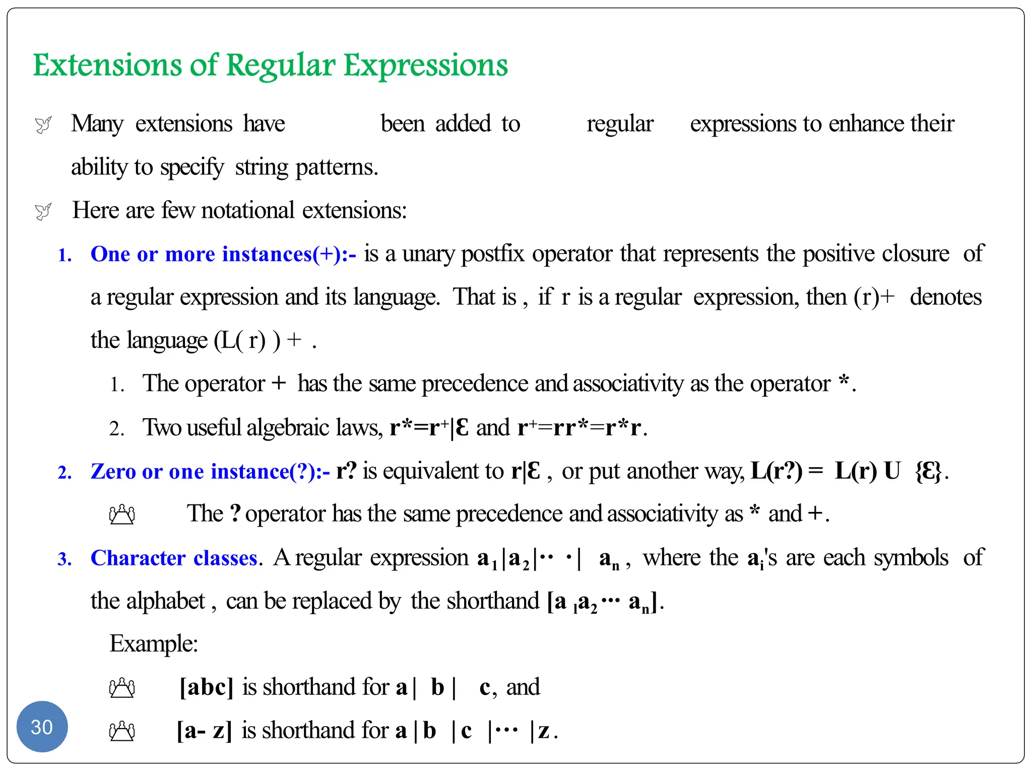  Many extensions have been added to regular expressions to enhance their
ability to specify string patterns.
 Here are few notational extensions:
1. One or more instances(+):- is a unary postfix operator that represents the positive closure of
a regular expression and its language. That is , if r is a regular expression, then (r)+ denotes
the language (L( r) ) + .
1. The operator + has the same precedence andassociativity as the operator *.
2. Two useful algebraic laws, r*=r+|Ɛ and r+=rr*=r*r.
2. Zero or one instance(?):- r? is equivalent to r|Ɛ , or put another way, L(r?) = L(r) U { }
Ɛ .
 The ?operator has the same precedence andassociativity as * and +.
3. Character classes. Aregular expression a1 |a2 |·· · | an , where the ai's are each symbols of
the alphabet , can be replaced by the shorthand [a la2 ··· an].
Example:
 [abc] is shorthand for a| b | c, and
 [a- z] is shorthand for a |b | c |··· |z.
30
 