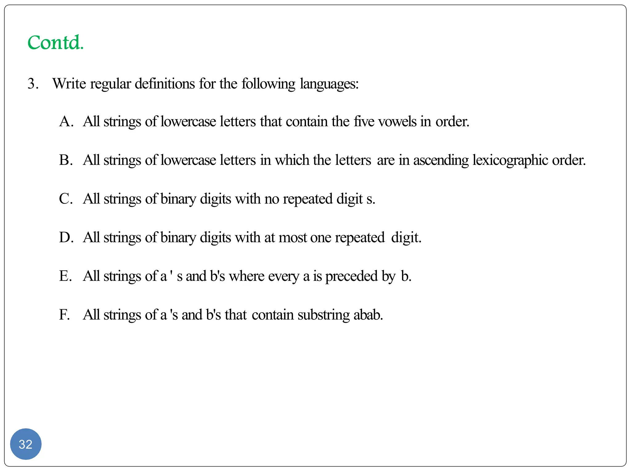 32
3. Write regular definitions for the following languages:
A. All strings of lowercase letters that contain the five vowels in order.
B. All strings of lowercase letters in which the letters are in ascending lexicographic order.
C. All strings of binary digits with no repeated digit s.
D. All strings of binary digits with at most one repeated digit.
E. All strings of a ' s and b's where every a is preceded by b.
F. All strings of a 's and b's that contain substring abab.
 