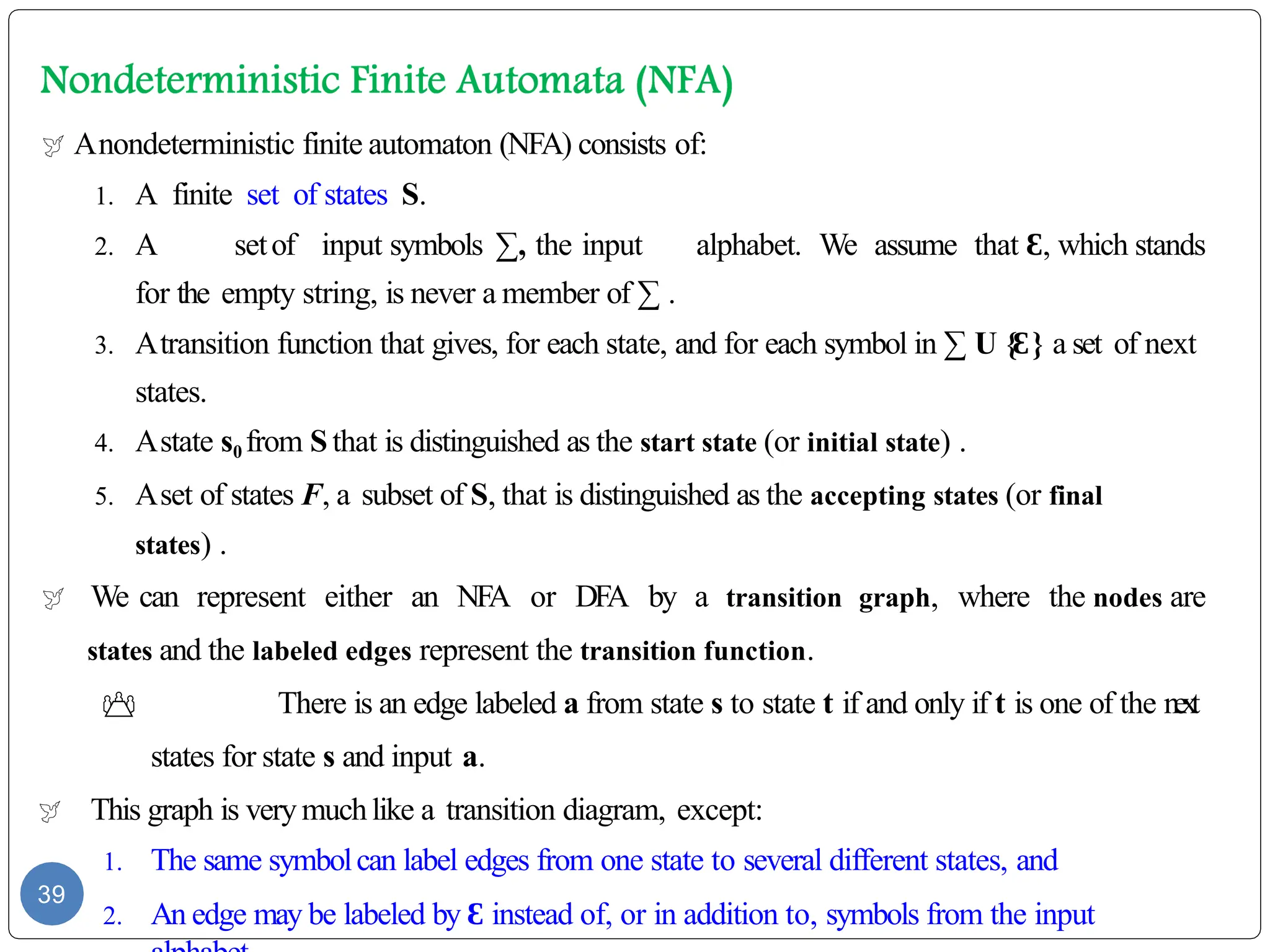  Anondeterministic finite automaton (NFA) consists of:
1. A finite set of states S.
2. A setof input symbols ∑, the input alphabet. We assume that Ɛ, which stands
for the empty string, is never a member of ∑ .
3. Atransition function that gives, for each state, and for each symbol in ∑ U {Ɛ} a set of next
states.
4. Astate s0 from Sthat is distinguished as the start state (or initial state) .
5. Aset of states F, a subset of S, that is distinguished as the accepting states (or final
states) .
 We can represent either an NFA or DFA by a transition graph, where the nodes are
states and the labeled edges represent the transition function.
 There is an edge labeled a from state s to state t if and only if t is one of the next
states for state s and input a.
 This graph is verymuchlike a transition diagram, except:
1. The same symbolcan label edges from one state to several different states, and
2. An edge may be labeled by Ɛ instead of, or in addition to, symbols from the input
39
 