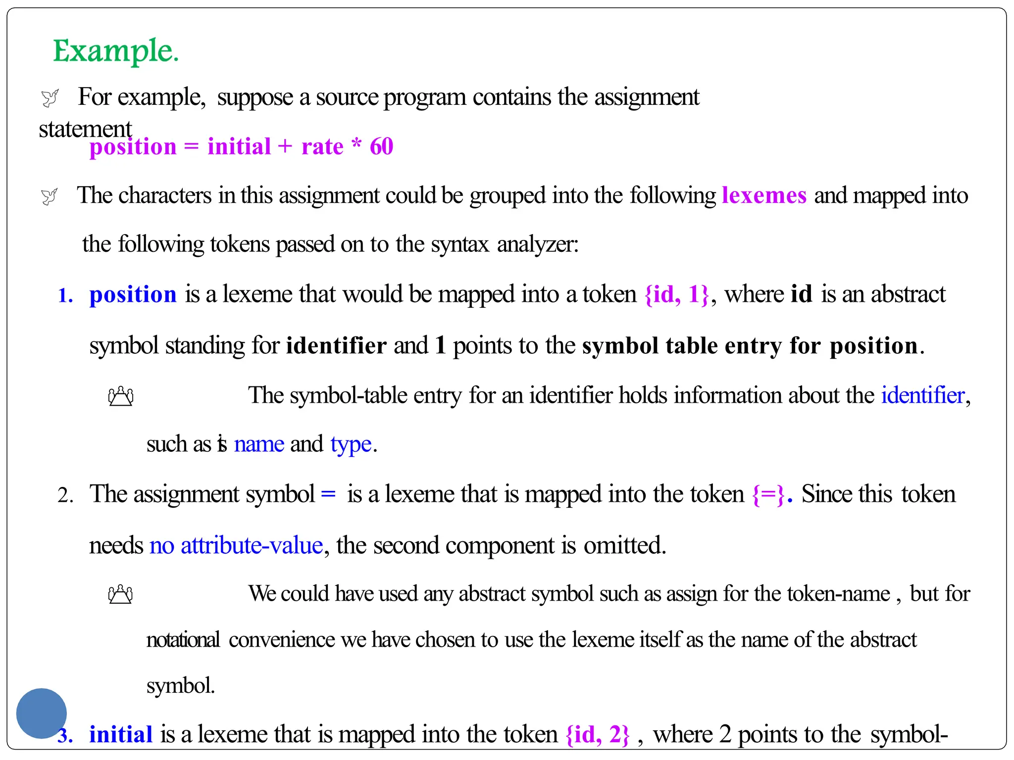  For example, suppose a source program contains the assignment
statement
position = initial + rate * 60
 The characters in this assignment could be grouped into the following lexemes and mapped into
the following tokens passed on to the syntax analyzer:
1. position is a lexeme that would be mapped into a token {id, 1}, where id is an abstract
symbol standing for identifier and 1 points to the symbol table entry for position.
 The symbol-table entry for an identifier holds information about the identifier,
such as i
t
s name and type.
2. The assignment symbol = is a lexeme that is mapped into the token {=}. Since this token
needs no attribute-value, the second component is omitted.
 We could have used any abstract symbol such as assign for the token-name , but for
notational convenience we have chosen to use the lexeme itself as the name of the abstract
symbol.
3. initial is a lexeme that is mapped into the token {id, 2} , where 2 points to the symbol-
 