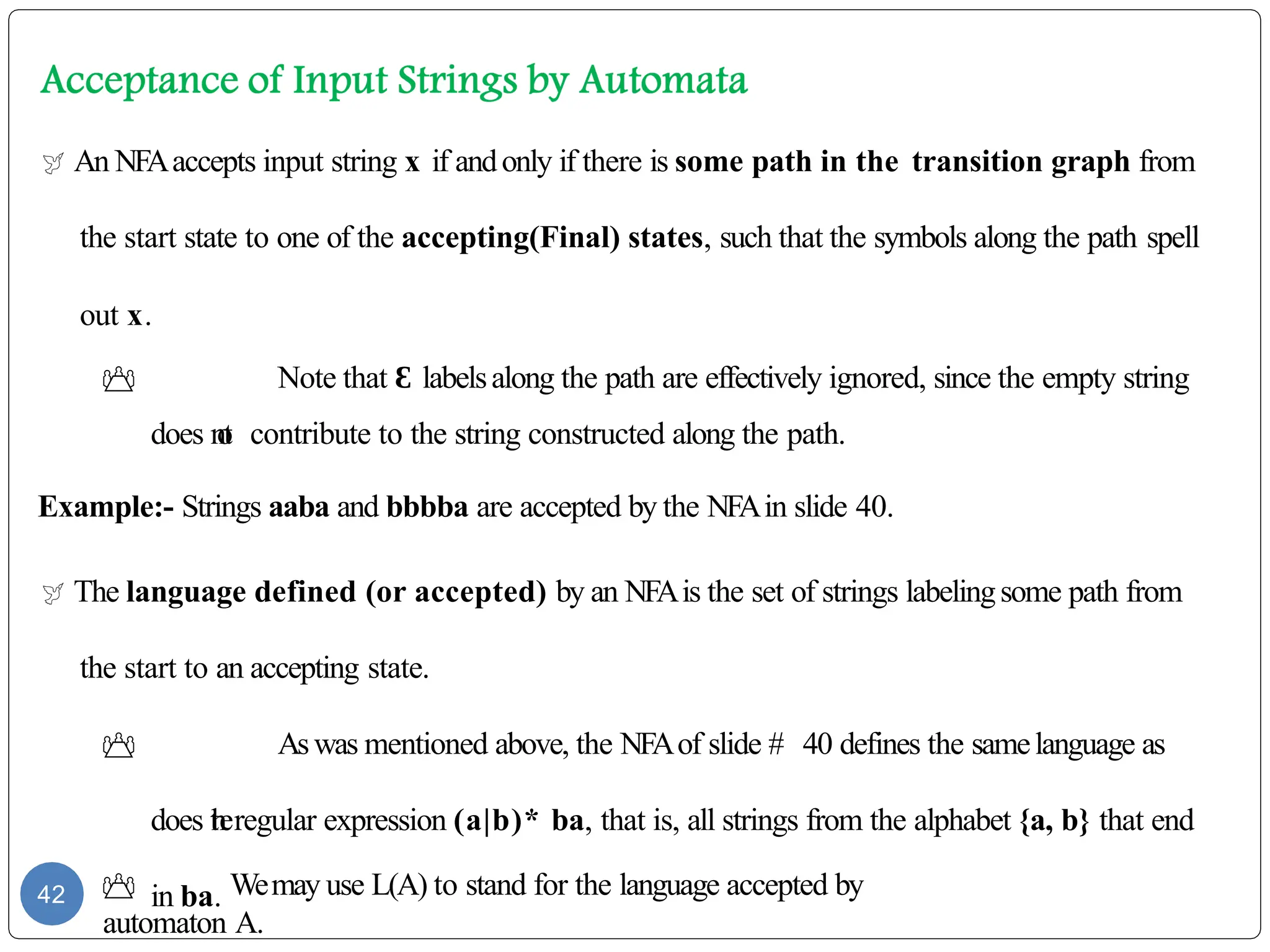  An NFAaccepts input string x if andonly if there is some path in the transition graph from
the start state to one of the accepting(Final) states, such that the symbols along the path spell
out x.
 Note that Ɛ labelsalong the path are effectively ignored, since the empty string
does n
o
t contribute to the string constructed along the path.
Example:- Strings aaba and bbbba are accepted by the NFAin slide 40.
 The language defined (or accepted) by an NFAis the set of strings labelingsome path from
the start to an accepting state.
 Aswas mentioned above, the NFAof slide # 40 defines the samelanguage as
does t
h
eregular expression (a|b)* ba, that is, all strings from the alphabet {a, b} that end
in ba.
 Wemay use L(A) to stand for the language accepted by
automaton A.
42
 