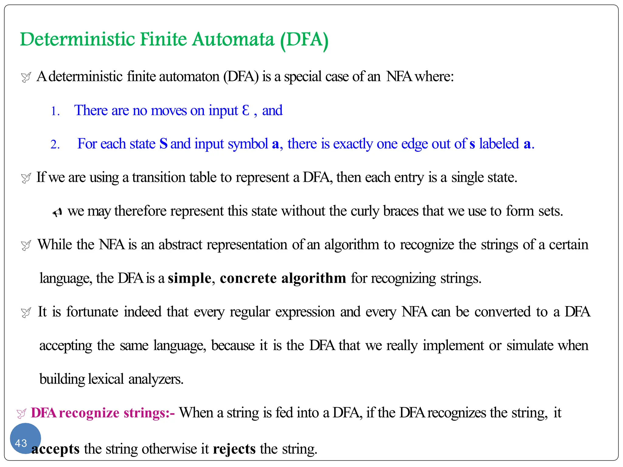  Adeterministic finite automaton (DFA) is a special case of an NFAwhere:
1. There are no moves on input Ɛ , and
2. For each state Sand input symbol a, there is exactly one edge out of s labeled a.
 If we are using a transition table to represent a DFA, then each entry is a single state.
 we may therefore represent this state without the curly braces that we use to form sets.
 While the NFAis an abstract representation of an algorithm to recognize the strings of a certain
language, the DFAis a simple, concrete algorithm for recognizing strings.
 It is fortunate indeed that every regular expression and every NFA can be converted to a DFA
accepting the same language, because it is the DFA that we really implement or simulate when
buildinglexical analyzers.
 DFArecognize strings:- When a string is fed into a DFA, if the DFArecognizes the string, it
43
accepts the string otherwise it rejects the string.
 