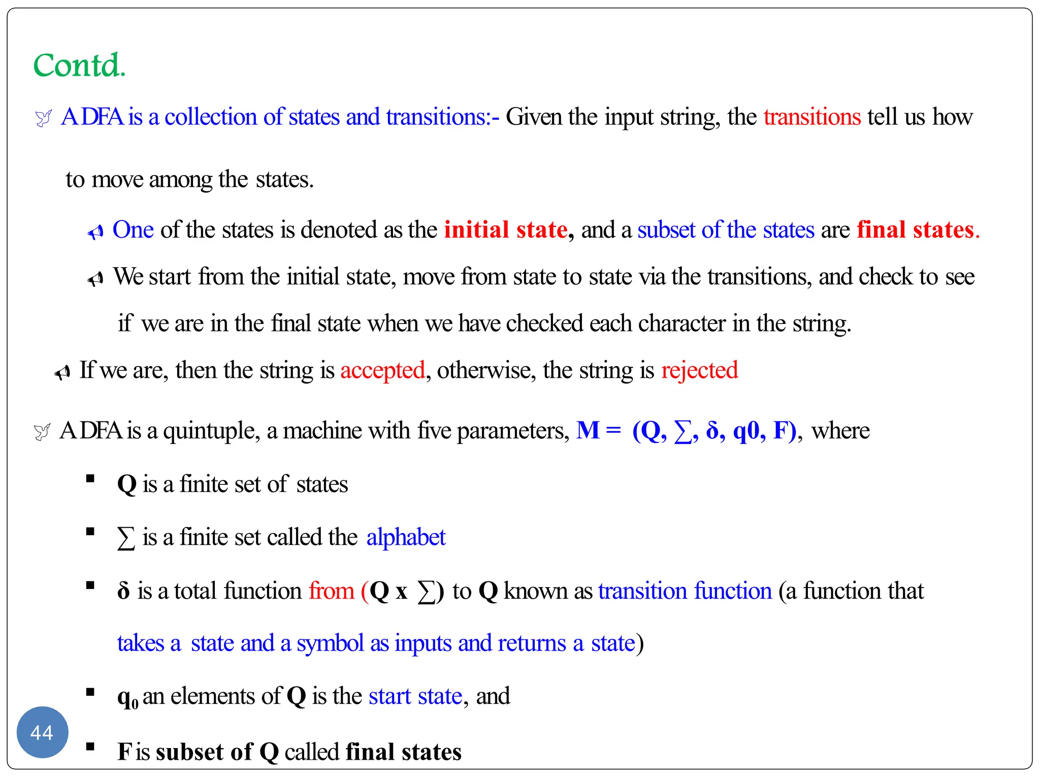  ADFAis a collection of states and transitions:- Given the input string, the transitions tell us how
to move among the states.
 One of the states is denoted as the initial state, and a subset of the states are final states.
 We start from the initial state, move from state to state via the transitions, and check to see
if we are in the final state when we have checked each character in the string.
 If we are, then the string is accepted, otherwise, the string is rejected
 ADFAis a quintuple, a machine with five parameters, M = (Q, ∑, δ, q0, F), where
 Q is a finite set of states
 ∑ is a finite set called the alphabet
 δ is a total function from (Q x ∑) to Q known as transition function (a function that
takes a state and a symbol as inputs and returns a state)
 q0 an elements of Q is the start state, and
 Fis subset of Q called final states
44
 