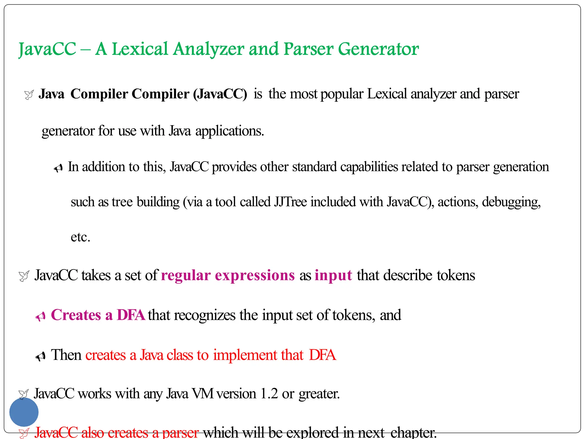  Java Compiler Compiler (JavaCC) is the most popular Lexical analyzer and parser
generator for use with Java applications.
 In addition to this, JavaCC provides other standard capabilities related to parser generation
such as tree building (via a tool called JJTree included with JavaCC), actions, debugging,
etc.
 JavaCC takes a set of regular expressions as input that describe tokens
 Creates a DFAthat recognizes the input set of tokens, and
 Then creates a Java class to implement that DFA
 JavaCC works with any Java VMversion 1.2 or greater.
 JavaCC also creates a parser which will be explored in next chapter.
 