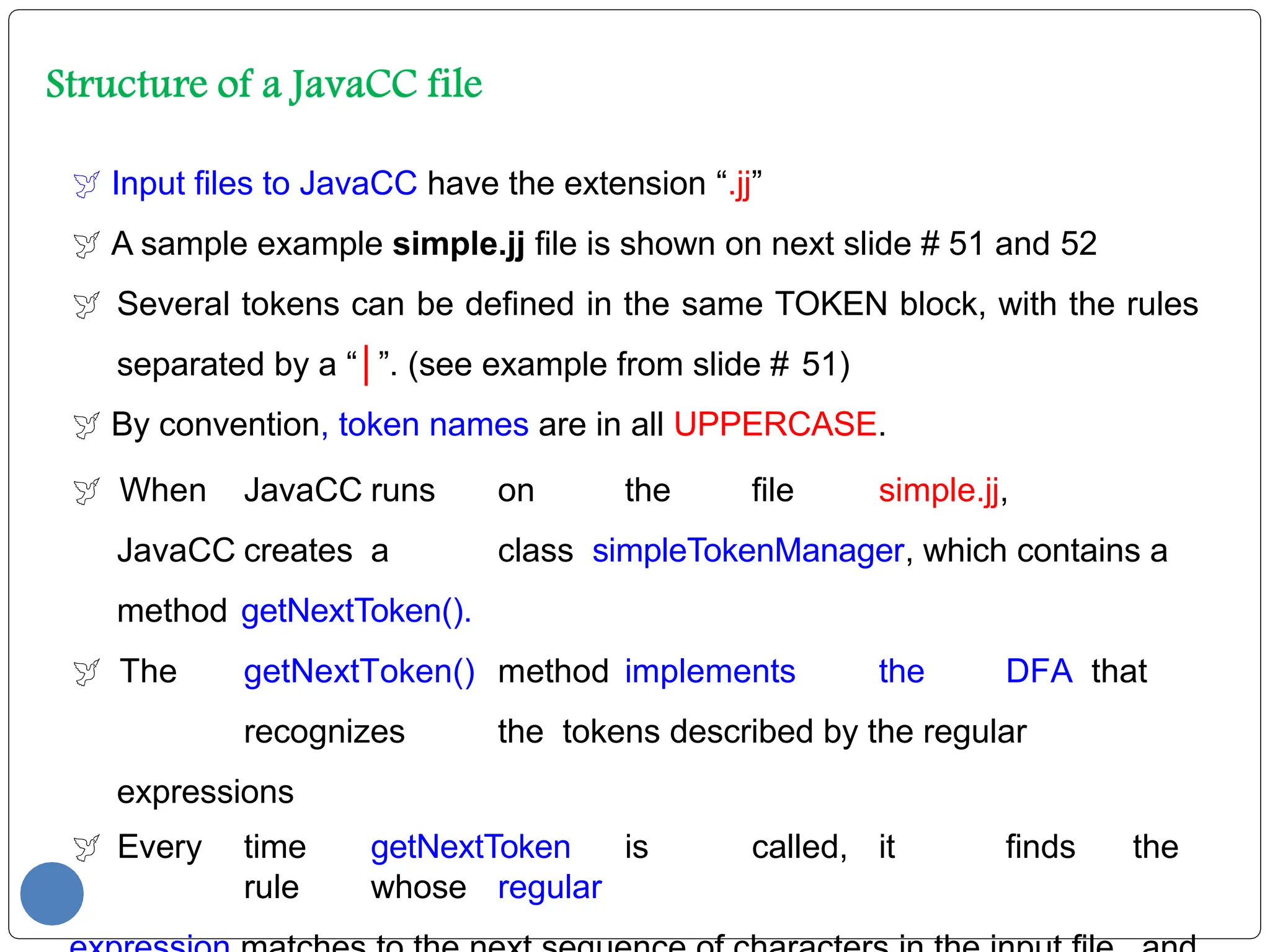  Input files to JavaCC have the extension “.jj”
 A sample example simple.jj file is shown on next slide # 51 and 52
 Several tokens can be defined in the same TOKEN block, with the rules
separated by a “│”. (see example from slide # 51)
 By convention, token names are in all UPPERCASE.
 When JavaCC runs on the file simple.jj,
JavaCC creates a class simpleTokenManager, which contains a
method getNextToken().
 The getNextToken() method implements the DFA that
recognizes the tokens described by the regular
expressions
 Every time getNextToken is called, it finds the
rule whose regular
 