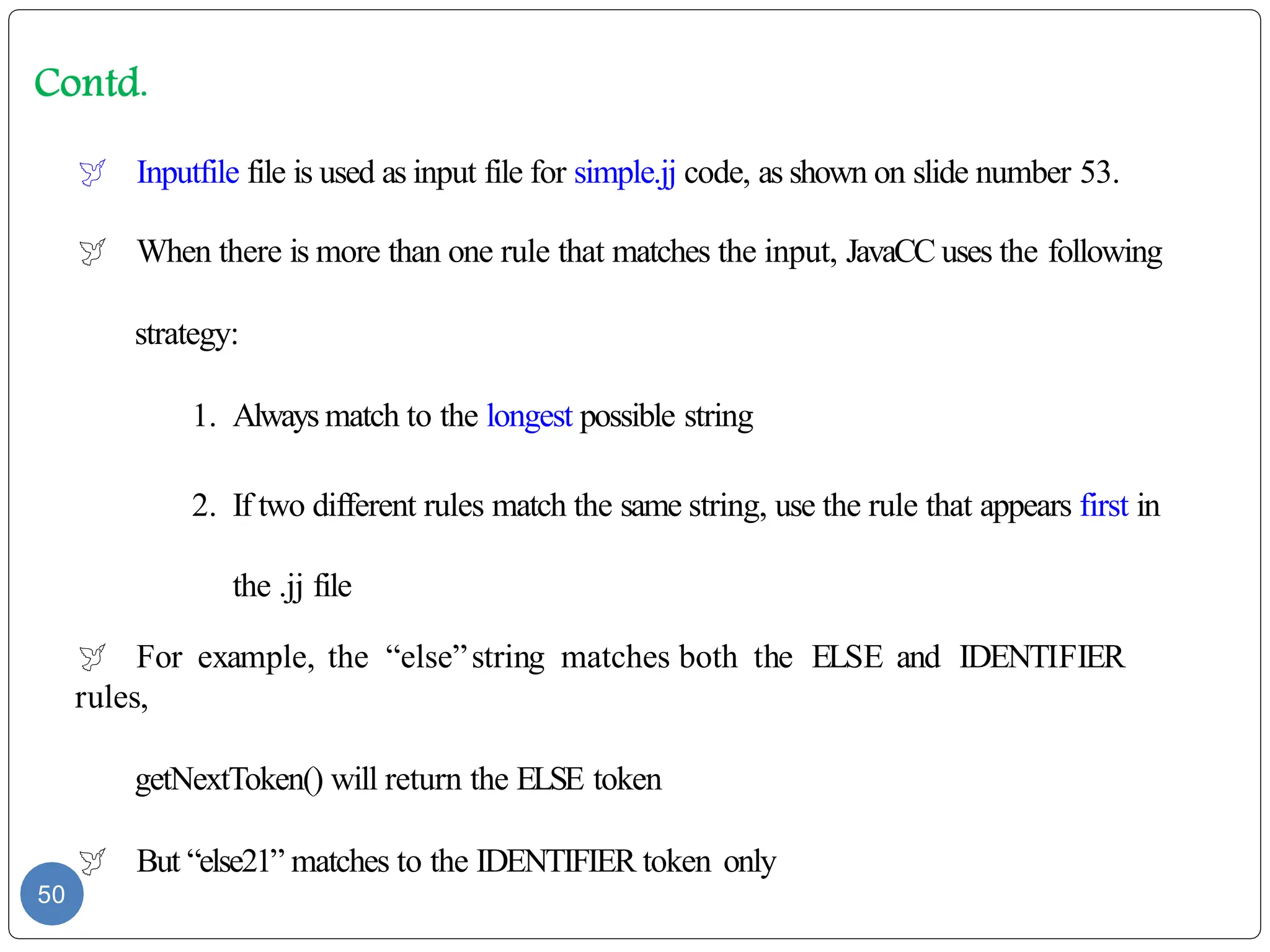  Inputfile file is used as input file for simple.jj code, as shown on slide number 53.
 When there is more than one rule that matches the input, JavaCC uses the following
strategy:
1. Always match to the longest possible string
2. If two different rules match the same string, use the rule that appears first in
the .jj file
 For example, the “else”string matches both the ELSE and IDENTIFIER
rules,
getNextToken() will return the ELSE token
 But “else21” matches to the IDENTIFIER token only
50
 