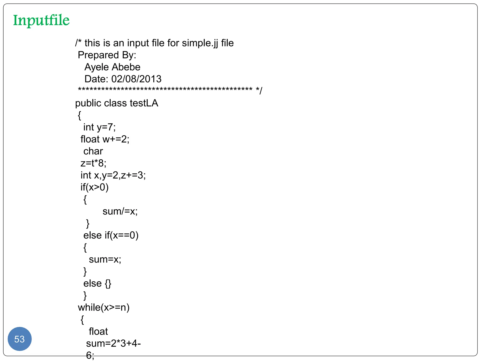/* this is an input file for simple.jj file
Prepared By:
Ayele Abebe
Date: 02/08/2013
********************************************* */
public class testLA
{
int y=7;
float w+=2;
char
z=t*8;
int x,y=2,z+=3;
if(x>0)
{
sum/=x;
}
else if(x==0)
{
sum=x;
}
else {}
}
while(x>=n)
{
float
sum=2*3+4-
6;
53
 