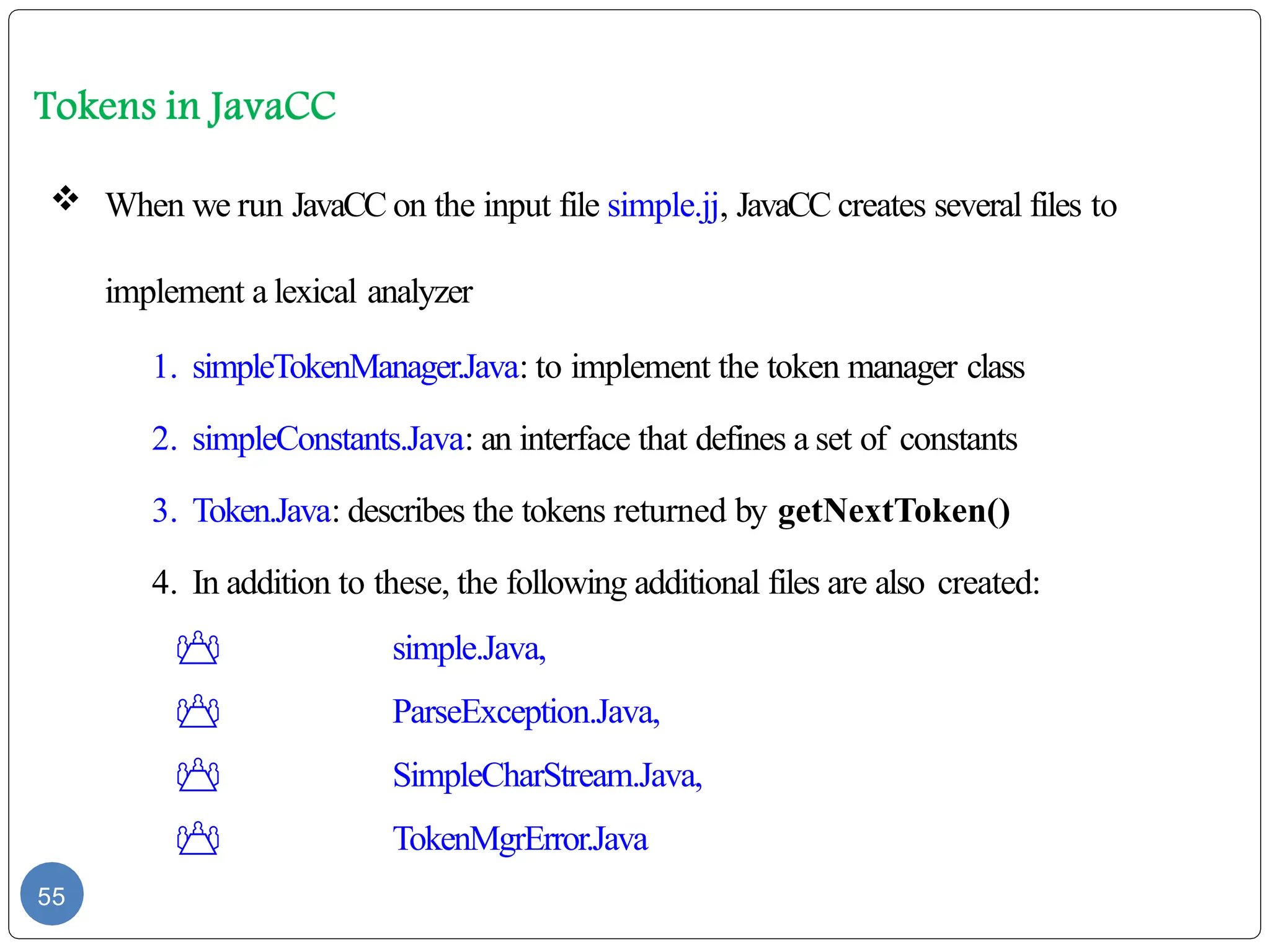  When we run JavaCC on the input file simple.jj, JavaCC creates several files to
implement a lexical analyzer
1. simpleTokenManager.Java: to implement the token manager class
2. simpleConstants.Java: an interface that defines a set of constants
3. Token.Java: describes the tokens returned by getNextToken()
4. In addition to these, the following additional files are also created:
 simple.Java,
 ParseException.Java,
 SimpleCharStream.Java,
 TokenMgrError.Java
55
 